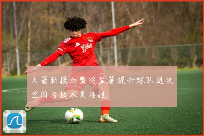 火箭新援加盟将显著提升球队进攻空间与战术灵活性